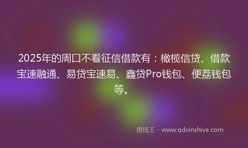 2025年的周口不看征信借款有：橄榄信贷、借款宝速融通、易贷宝速易、鑫贷Pro钱包、便荔钱包等。