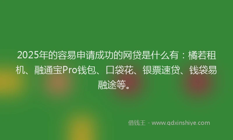 2025年的容易申请成功的网贷是什么有：橘若租机、融通宝Pro钱包、口袋花、银票速贷、钱袋易融途等。