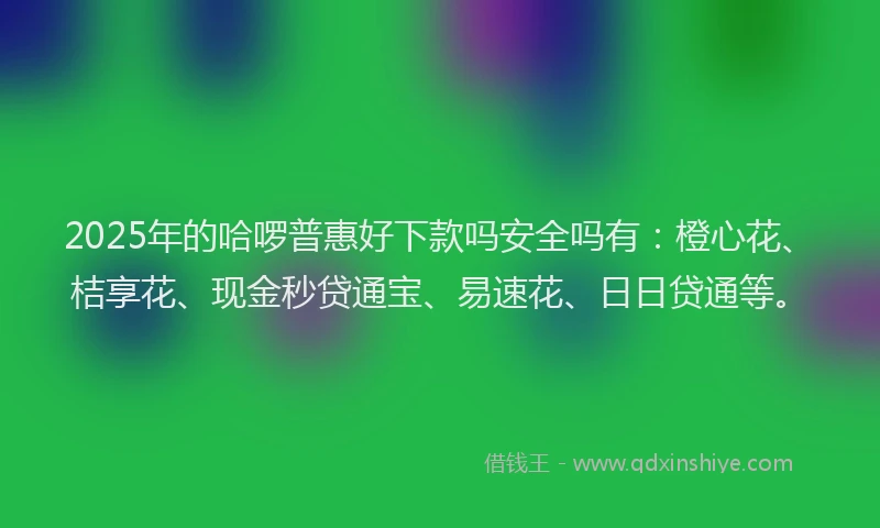 2025年的哈啰普惠好下款吗安全吗有：橙心花、桔享花、现金秒贷通宝、易速花、日日贷通等。