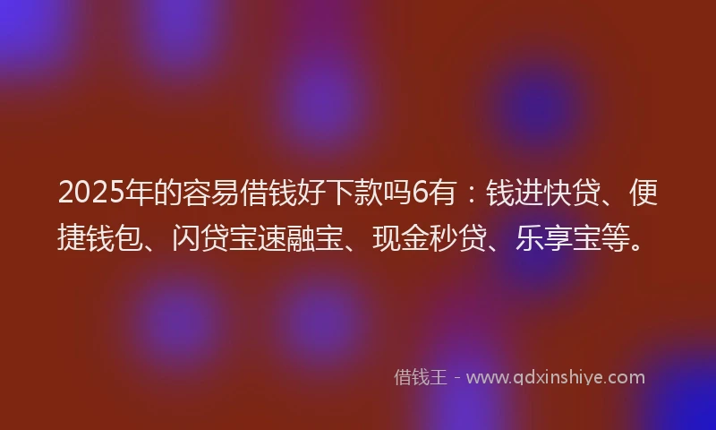 2025年的容易借钱好下款吗6有：钱进快贷、便捷钱包、闪贷宝速融宝、现金秒贷、乐享宝等。