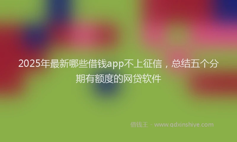 2025年最新哪些借钱app不上征信，总结五个分期有额度的网贷软件