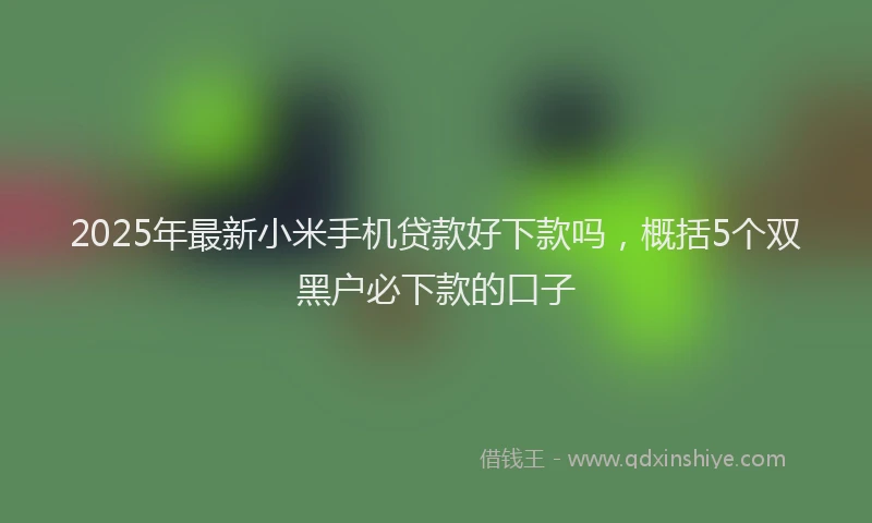 2025年最新小米手机贷款好下款吗，概括5个双黑户必下款的口子