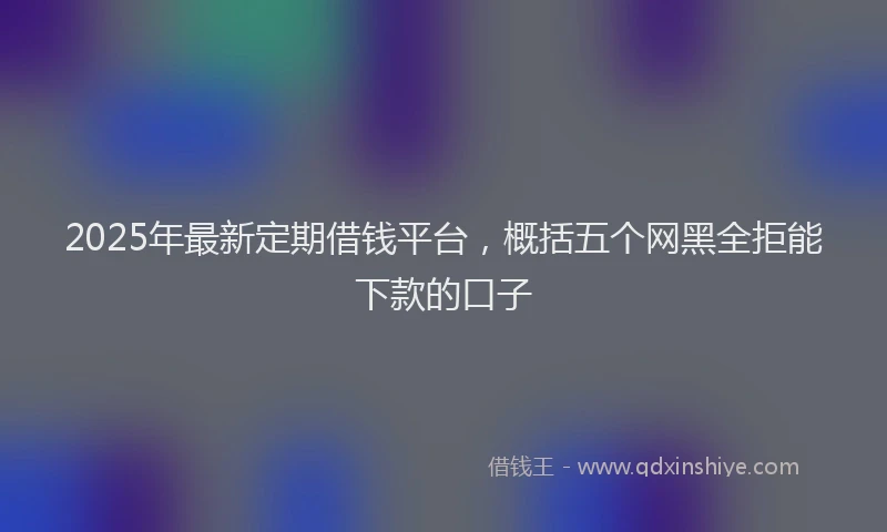 2025年最新定期借钱平台，概括五个网黑全拒能下款的口子