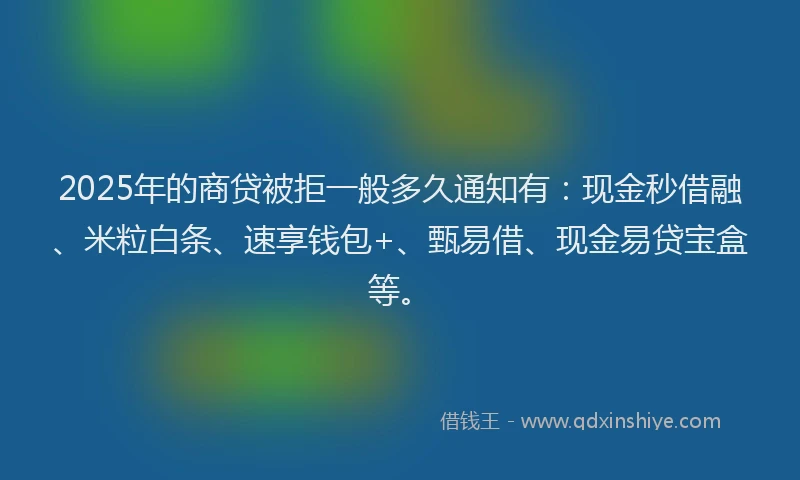 2025年的商贷被拒一般多久通知有：现金秒借融、米粒白条、速享钱包+、甄易借、现金易贷宝盒等。