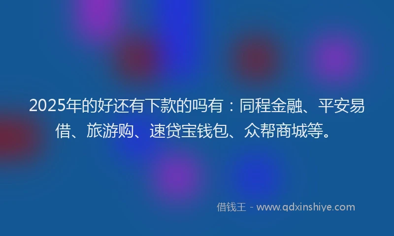2025年的好还有下款的吗有：同程金融、平安易借、旅游购、速贷宝钱包、众帮商城等。