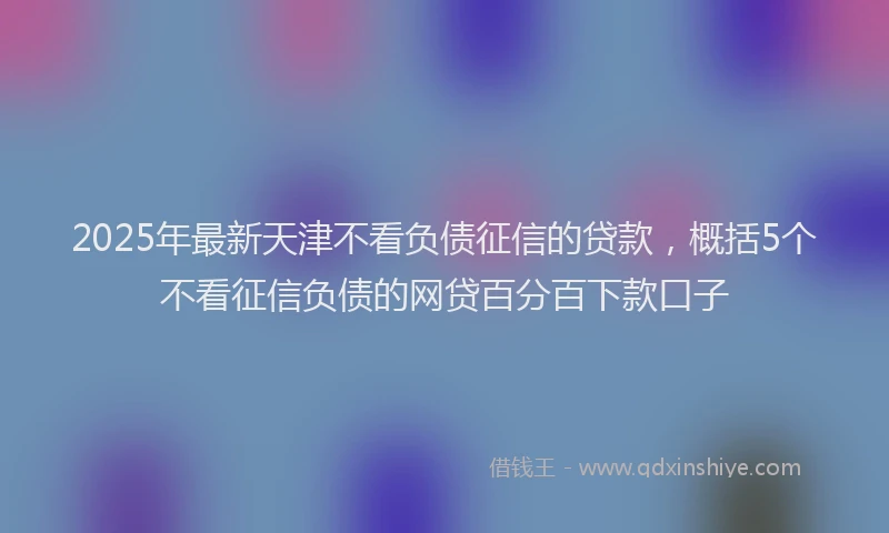 2025年最新天津不看负债征信的贷款，概括5个不看征信负债的网贷百分百下款口子