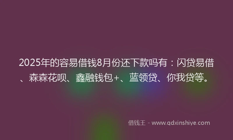 2025年的容易借钱8月份还下款吗有：闪贷易借、森森花呗、鑫融钱包+、蓝领贷、你我贷等。