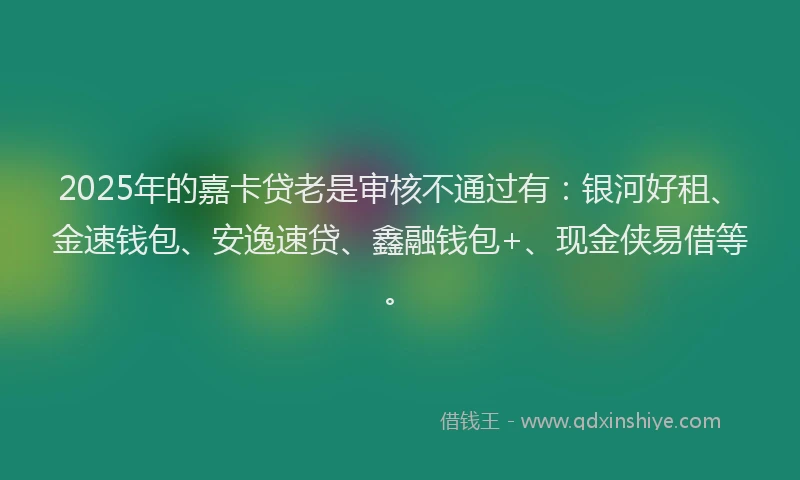 2025年的嘉卡贷老是审核不通过有：银河好租、金速钱包、安逸速贷、鑫融钱包+、现金侠易借等。