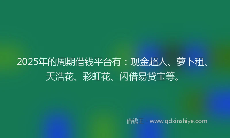 2025年的周期借钱平台有：现金超人、萝卜租、天浩花、彩虹花、闪借易贷宝等。