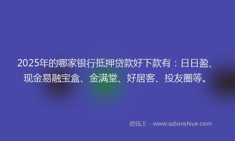 2025年的哪家银行抵押贷款好下款有：日日盈、现金易融宝盒、金满堂、好居客、投友圈等。