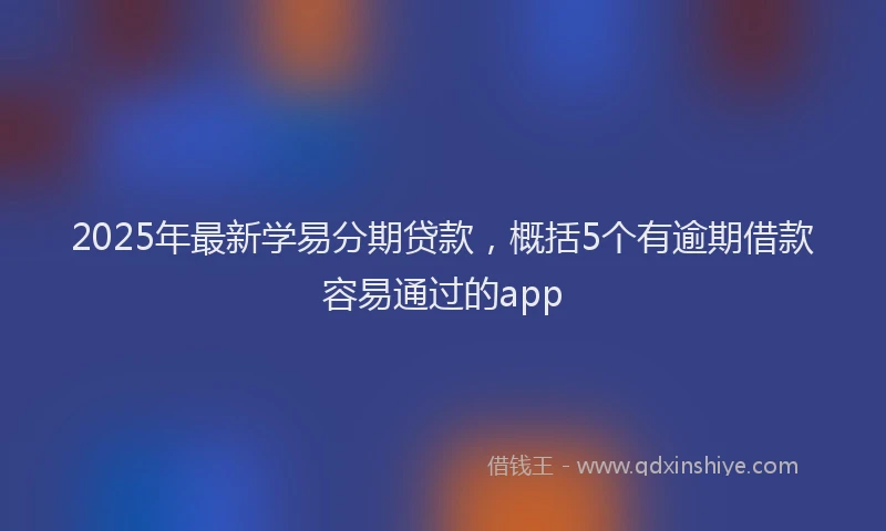 2025年最新学易分期贷款，概括5个有逾期借款容易通过的app