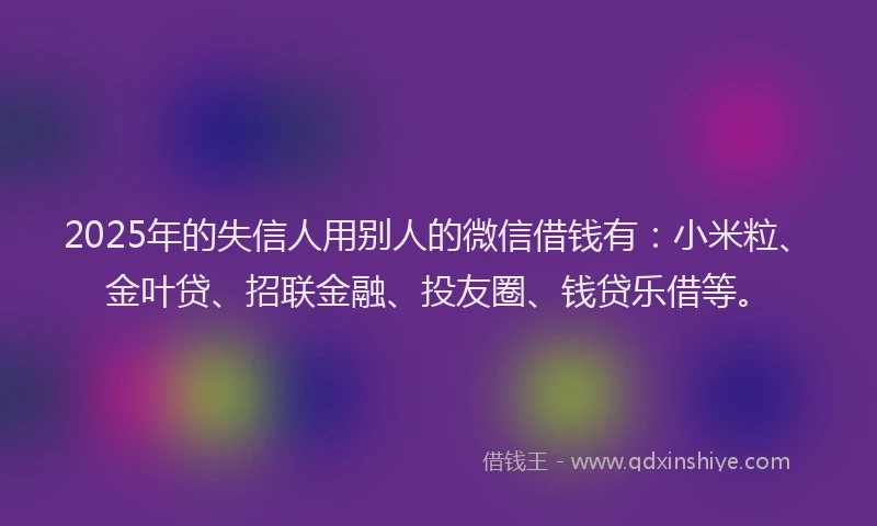 2025年的失信人用别人的微信借钱有：小米粒、金叶贷、招联金融、投友圈、钱贷乐借等。