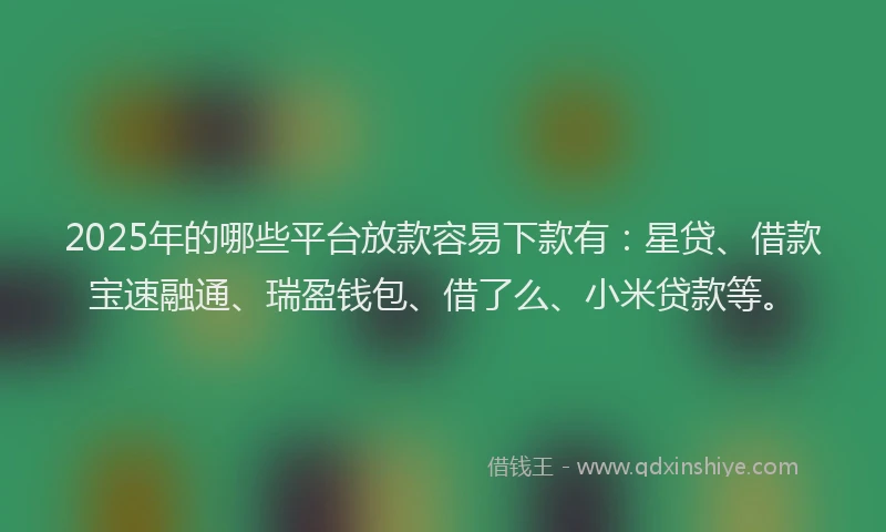 2025年的哪些平台放款容易下款有：星贷、借款宝速融通、瑞盈钱包、借了么、小米贷款等。