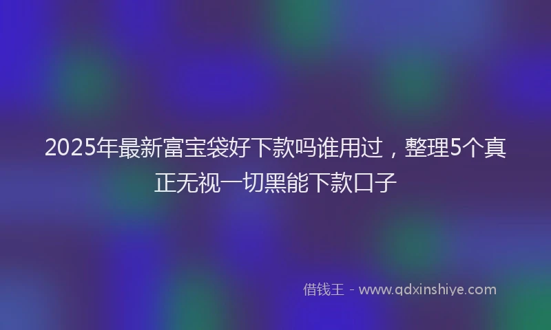 2025年最新富宝袋好下款吗谁用过，整理5个真正无视一切黑能下款口子