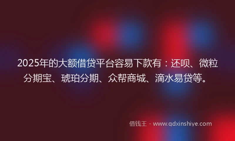 2025年的大额借贷平台容易下款有：还呗、微粒分期宝、琥珀分期、众帮商城、滴水易贷等。