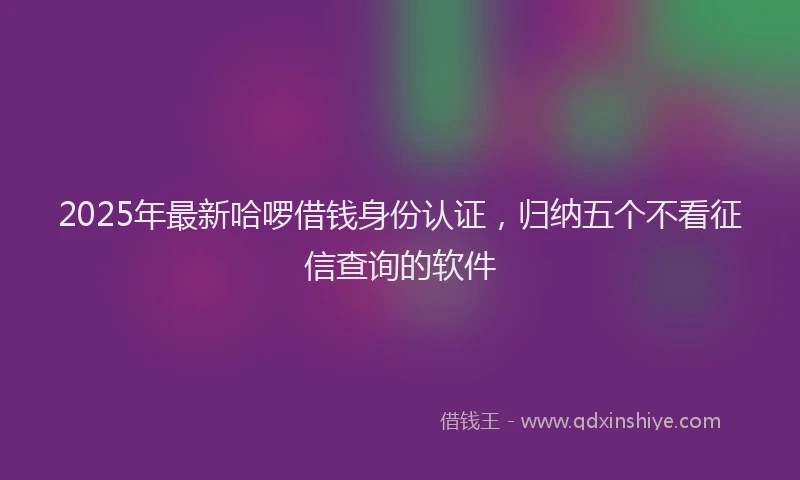 2025年最新哈啰借钱身份认证，归纳五个不看征信查询的软件