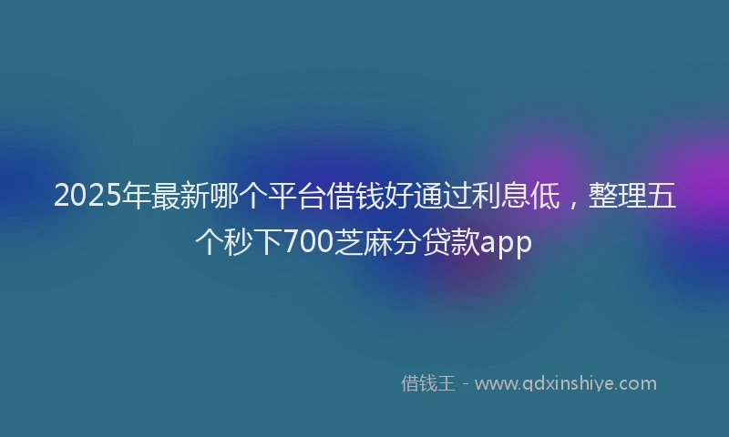 2025年最新哪个平台借钱好通过利息低，整理五个秒下700芝麻分贷款app