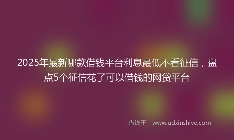 2025年最新哪款借钱平台利息最低不看征信，盘点5个征信花了可以借钱的网贷平台
