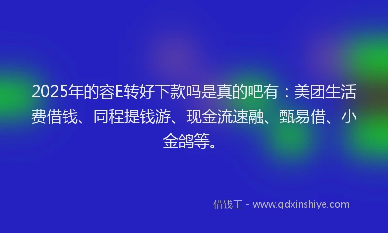 2025年的容E转好下款吗是真的吧有：美团生活费借钱、同程提钱游、现金流速融、甄易借、小金鸽等。