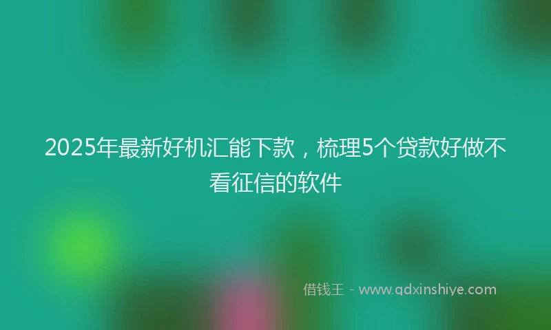 2025年最新好机汇能下款，梳理5个贷款好做不看征信的软件