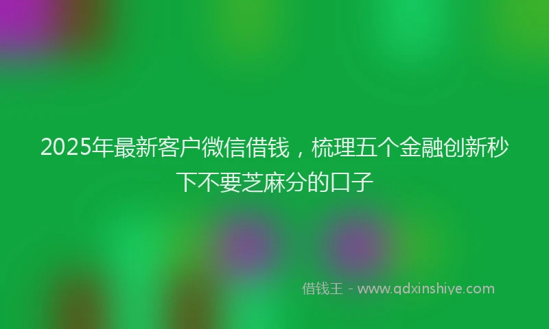 2025年最新客户微信借钱，梳理五个金融创新秒下不要芝麻分的口子