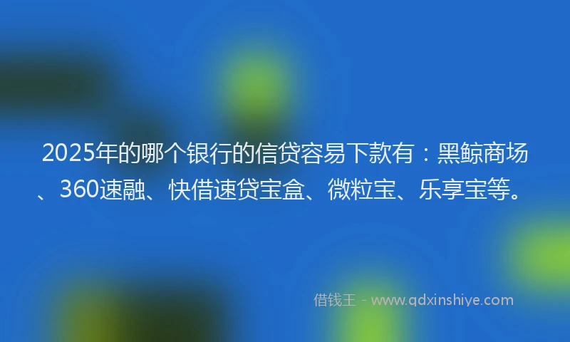 2025年的哪个银行的信贷容易下款有：黑鲸商场、360速融、快借速贷宝盒、微粒宝、乐享宝等。