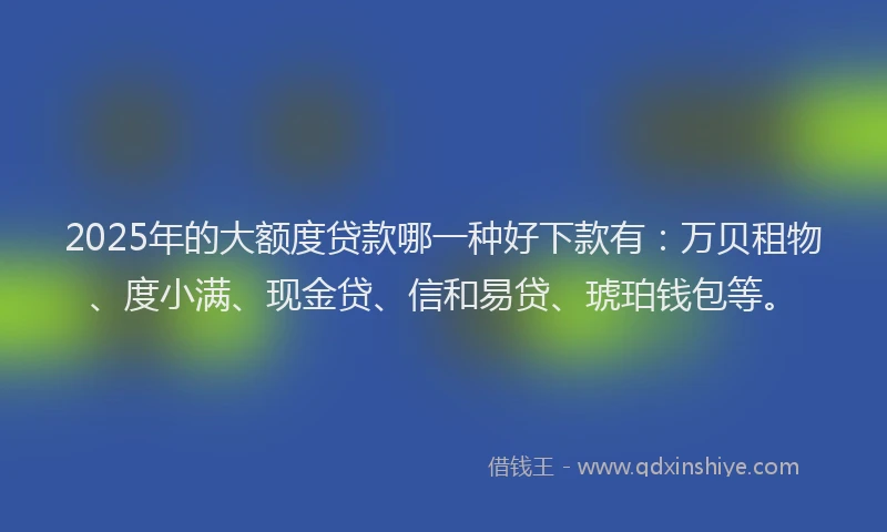 2025年的大额度贷款哪一种好下款有：万贝租物、度小满、现金贷、信和易贷、琥珀钱包等。