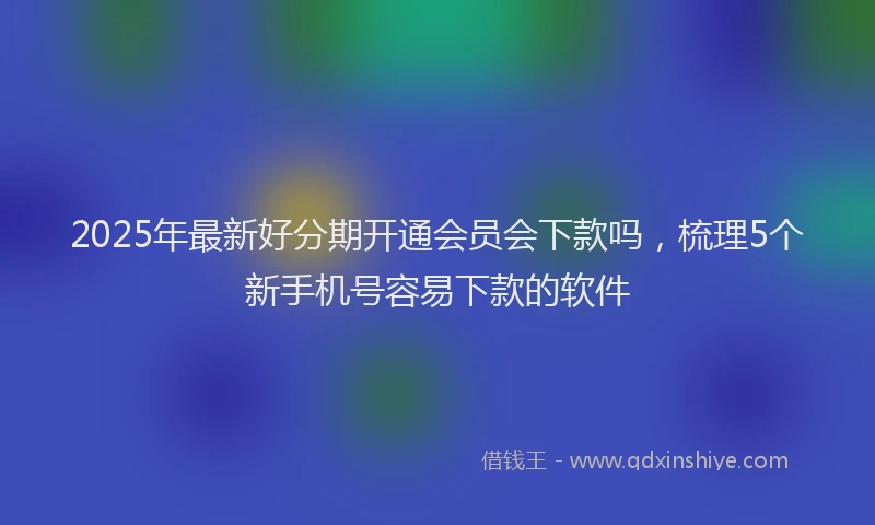 2025年最新好分期开通会员会下款吗，梳理5个新手机号容易下款的软件