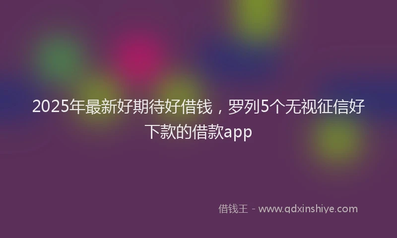 2025年最新好期待好借钱，罗列5个无视征信好下款的借款app
