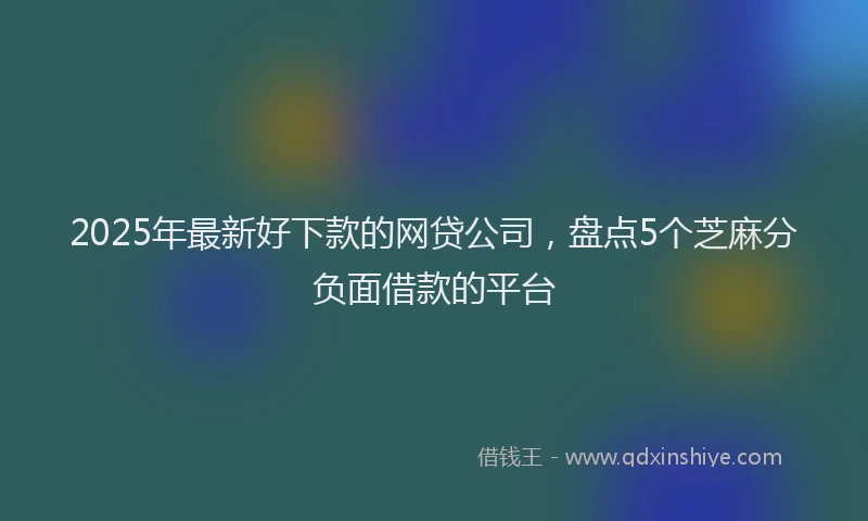 2025年最新好下款的网贷公司，盘点5个芝麻分负面借款的平台