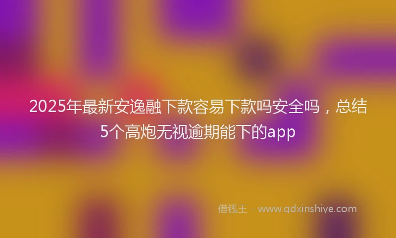 2025年最新安逸融下款容易下款吗安全吗，总结5个高炮无视逾期能下的app