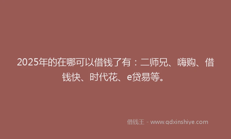 2025年的在哪可以借钱了有：二师兄、嗨购、借钱快、时代花、e贷易等。