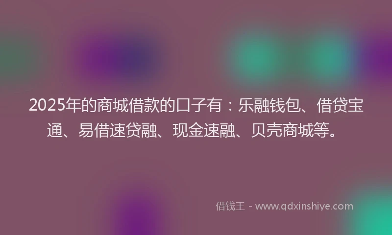 2025年的商城借款的口子有：乐融钱包、借贷宝通、易借速贷融、现金速融、贝壳商城等。