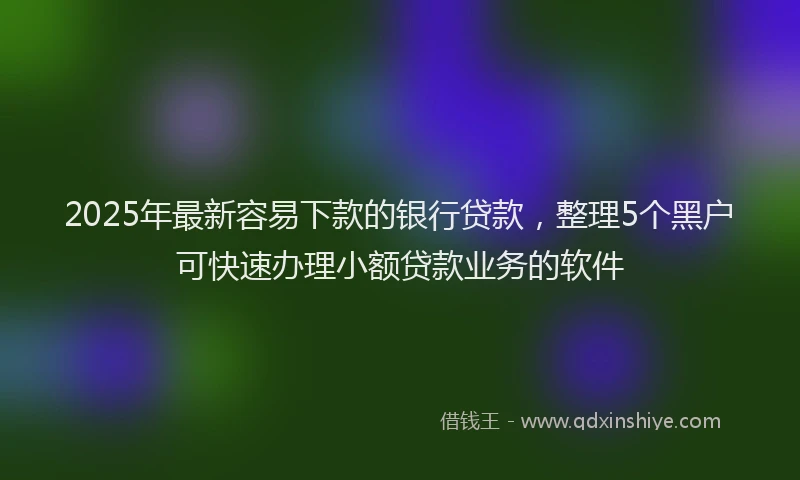 2025年最新容易下款的银行贷款，整理5个黑户可快速办理小额贷款业务的软件