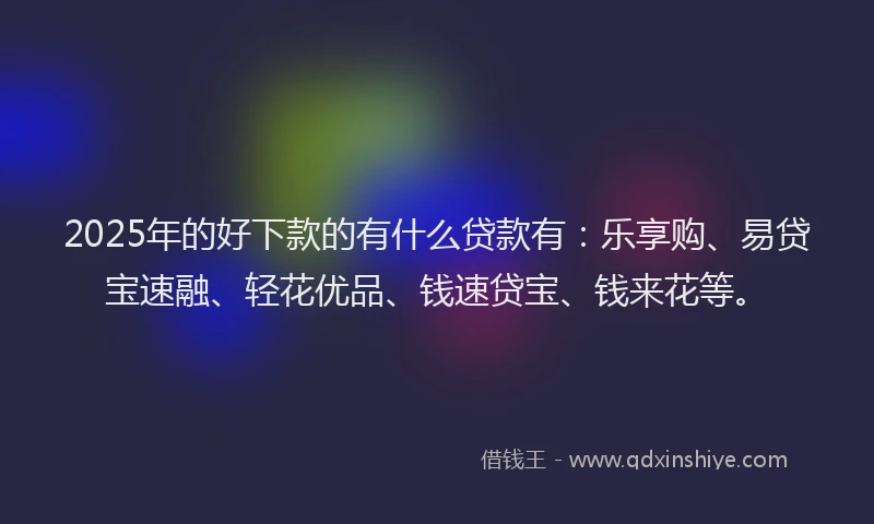 2025年的好下款的有什么贷款有：乐享购、易贷宝速融、轻花优品、钱速贷宝、钱来花等。