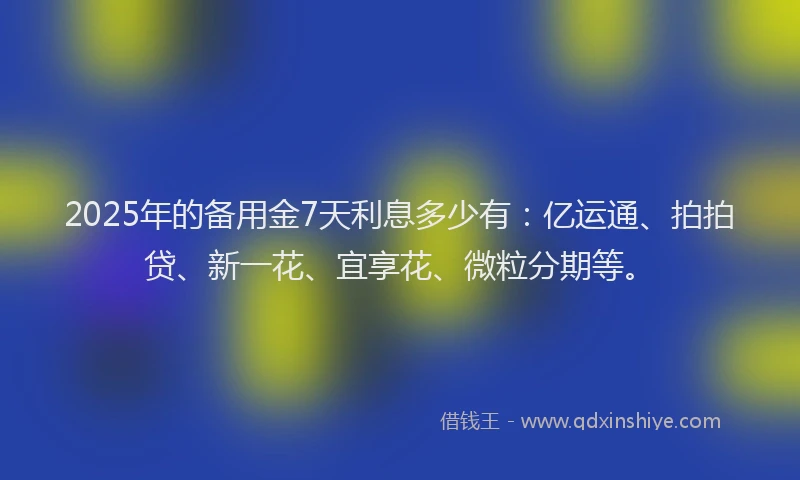 2025年的备用金7天利息多少有：亿运通、拍拍贷、新一花、宜享花、微粒分期等。
