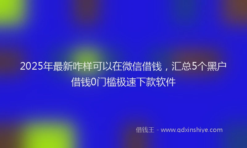 2025年最新咋样可以在微信借钱，汇总5个黑户借钱0门槛极速下款软件