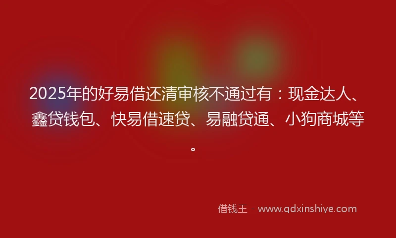 2025年的好易借还清审核不通过有：现金达人、鑫贷钱包、快易借速贷、易融贷通、小狗商城等。