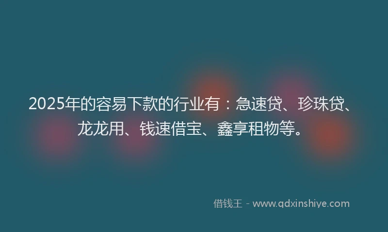 2025年的容易下款的行业有：急速贷、珍珠贷、龙龙用、钱速借宝、鑫享租物等。