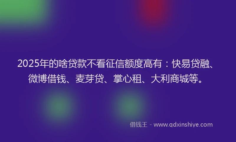 2025年的啥贷款不看征信额度高有：快易贷融、微博借钱、麦芽贷、掌心租、大利商城等。