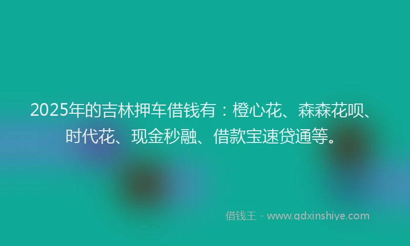 2025年的吉林押车借钱有：橙心花、森森花呗、时代花、现金秒融、借款宝速贷通等。