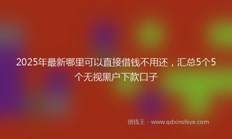 2025年最新哪里可以直接借钱不用还，汇总5个5个无视黑户下款口子