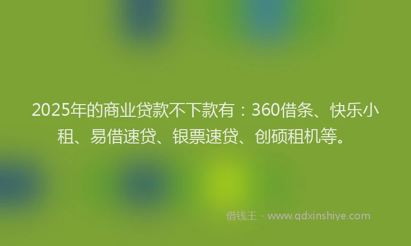2025年的商业贷款不下款有：360借条、快乐小租、易借速贷、银票速贷、创硕租机等。