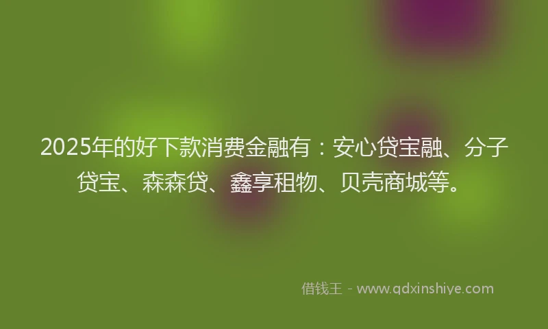 2025年的好下款消费金融有：安心贷宝融、分子贷宝、森森贷、鑫享租物、贝壳商城等。