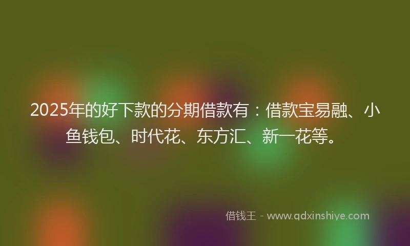 2025年的好下款的分期借款有：借款宝易融、小鱼钱包、时代花、东方汇、新一花等。