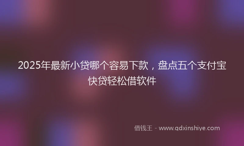 2025年最新小贷哪个容易下款，盘点五个支付宝快贷轻松借软件