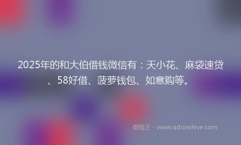 2025年的和大伯借钱微信有：天小花、麻袋速贷、58好借、菠萝钱包、如意购等。