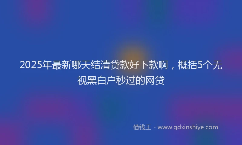 2025年最新哪天结清贷款好下款啊，概括5个无视黑白户秒过的网贷