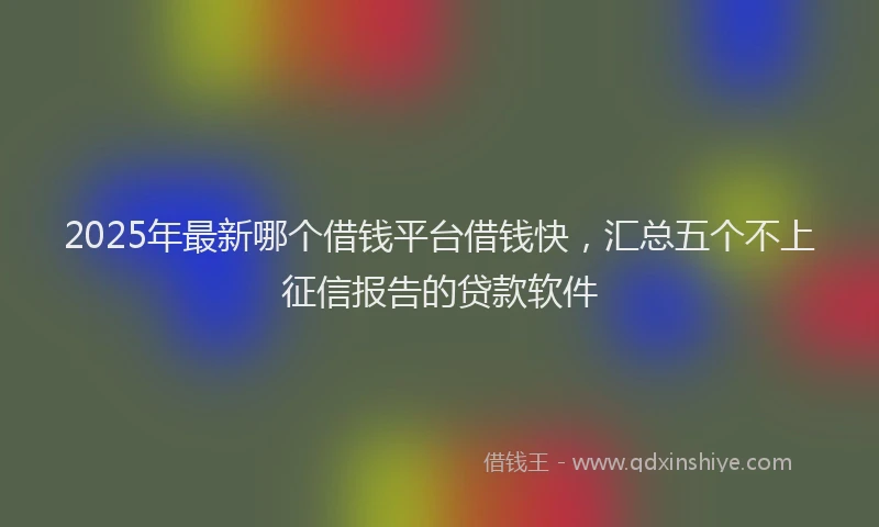 2025年最新哪个借钱平台借钱快，汇总五个不上征信报告的贷款软件
