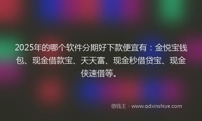 2025年的哪个软件分期好下款便宜有：金悦宝钱包、现金借款宝、天天富、现金秒借贷宝、现金侠速借等。